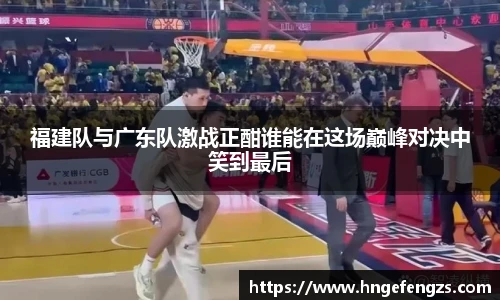 福建队与广东队激战正酣谁能在这场巅峰对决中笑到最后