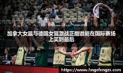 加拿大女篮与德国女篮激战正酣谁能在国际赛场上笑到最后